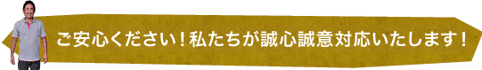 ご安心ください！私達が誠心誠意対応いたします！